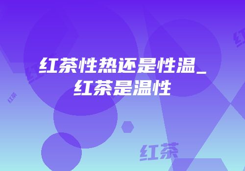 红茶性热还是性温_红茶是温性