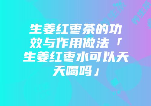 生姜红枣茶的功效与作用做法「生姜红枣水可以天天喝吗」