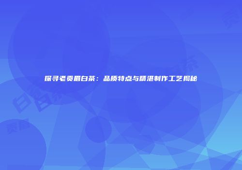 探寻老贡眉白茶：品质特点与精湛制作工艺揭秘