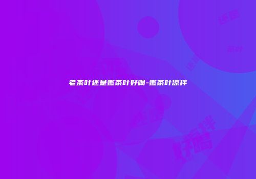 老茶叶还是嫩茶叶好喝-嫩茶叶凉拌