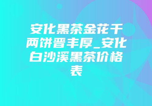 安化黑茶金花千两饼晋丰厚_安化白沙溪黑茶价格表