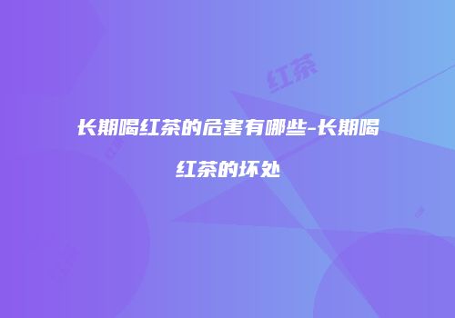 长期喝红茶的危害有哪些-长期喝红茶的坏处