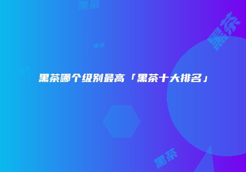 黑茶哪个级别最高「黑茶十大排名」