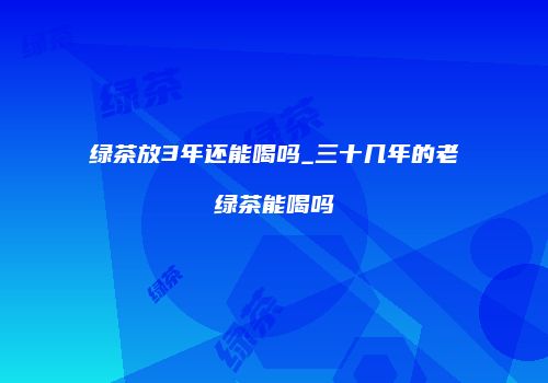 绿茶放3年还能喝吗_三十几年的老绿茶能喝吗