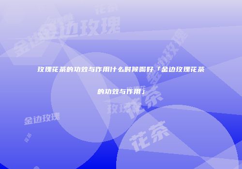 玫瑰花茶的功效与作用什么时候喝好「金边玫瑰花茶的功效与作用」