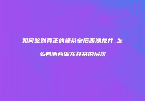 如何鉴别真正的绿茶皇后西湖龙井_怎么判断西湖龙井茶的层次