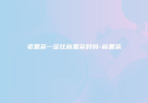 老黑茶一定比新黑茶好吗-新黑茶