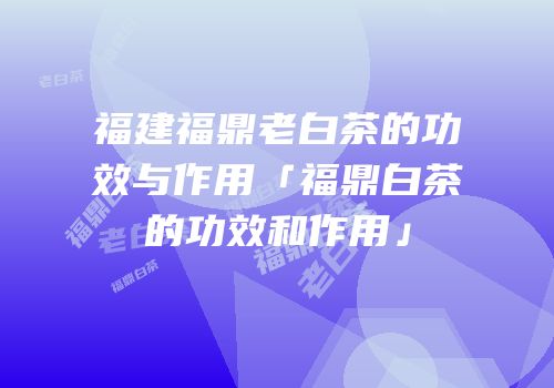 福建福鼎老白茶的功效与作用「福鼎白茶的功效和作用」
