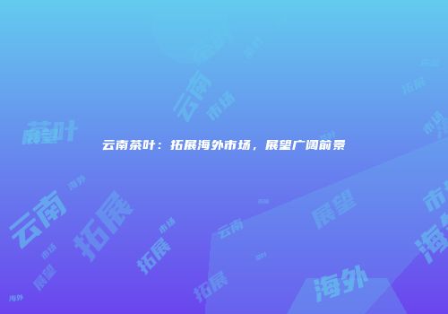 云南茶叶：拓展海外市场，展望广阔前景