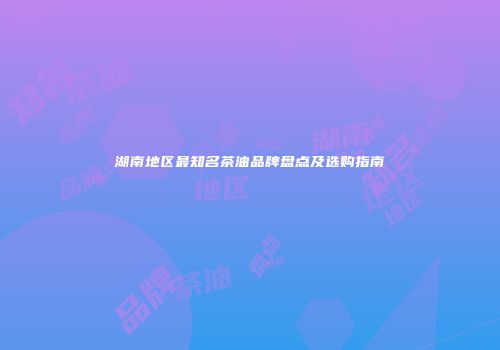 湖南地区最知名茶油品牌盘点及选购指南