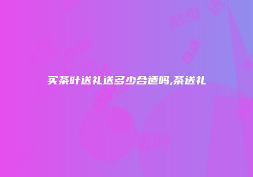 买茶叶送礼送多少合适吗,茶送礼