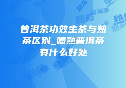 普洱茶功效生茶与熟茶区别_喝熟普洱茶有什么好处