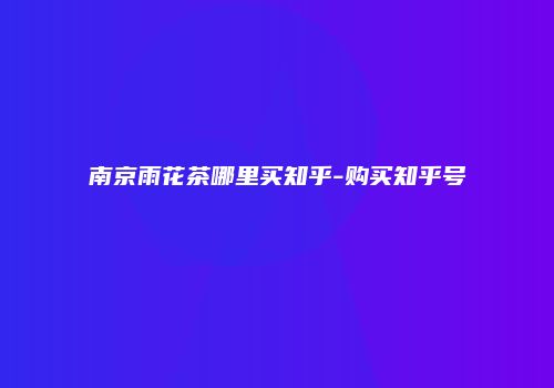 南京雨花茶哪里买知乎-购买知乎号