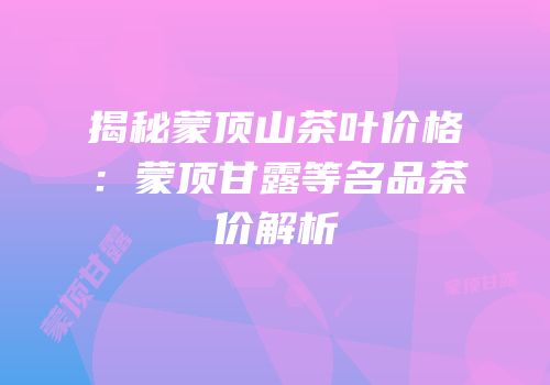 揭秘蒙顶山茶叶价格：蒙顶甘露等名品茶价解析