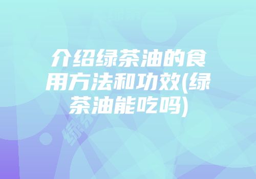 介绍绿茶油的食用方法和功效(绿茶油能吃吗)