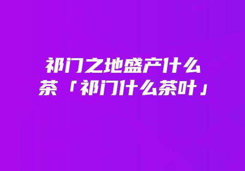 祁门之地盛产什么茶「祁门什么茶叶」