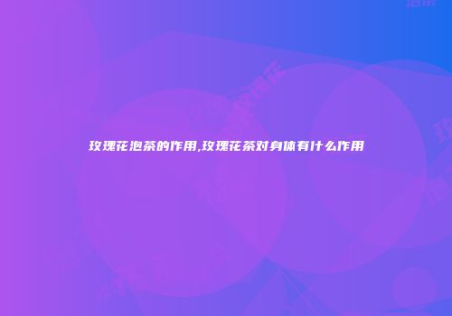 玫瑰花泡茶的作用,玫瑰花茶对身体有什么作用
