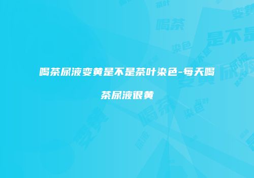 喝茶尿液变黄是不是茶叶染色-每天喝茶尿液很黄