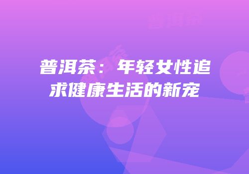 普洱茶：年轻女性追求健康生活的新宠