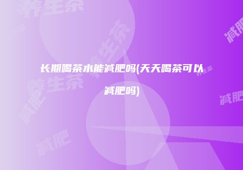 长期喝茶水能减肥吗(天天喝茶可以减肥吗)