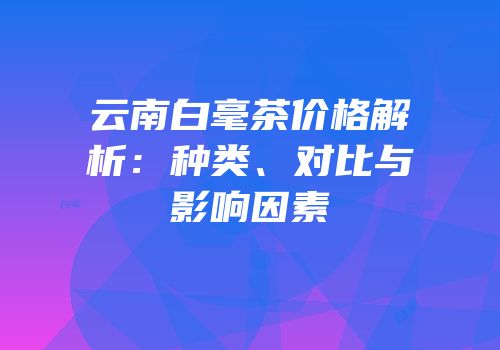 云南白毫茶价格解析：种类、对比与影响因素