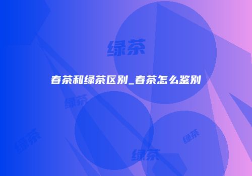 春茶和绿茶区别_春茶怎么鉴别