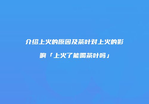 介绍上火的原因及茶叶对上火的影响「上火了能喝茶叶吗」