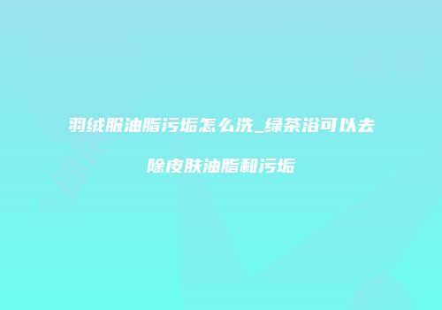 羽绒服油脂污垢怎么洗_绿茶浴可以去除皮肤油脂和污垢