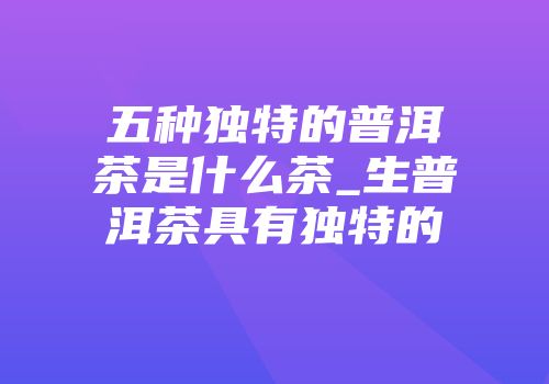 五种独特的普洱茶是什么茶_生普洱茶具有独特的
