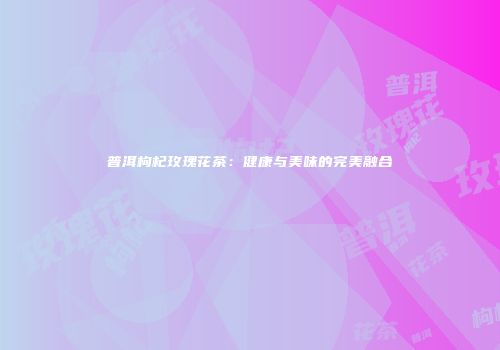 普洱枸杞玫瑰花茶：健康与美味的完美融合