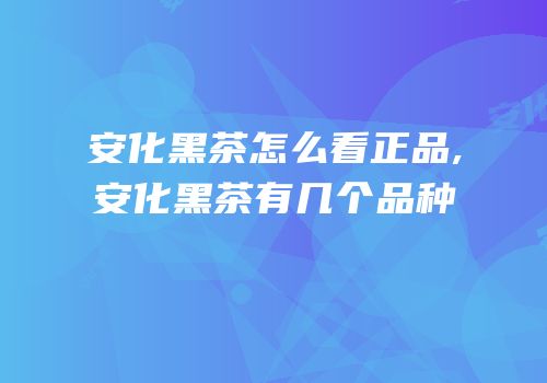 安化黑茶怎么看正品,安化黑茶有几个品种