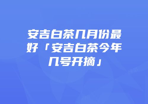 安吉白茶几月份最好「安吉白茶今年几号开摘」