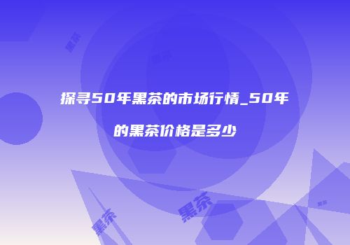 探寻50年黑茶的市场行情_50年的黑茶价格是多少