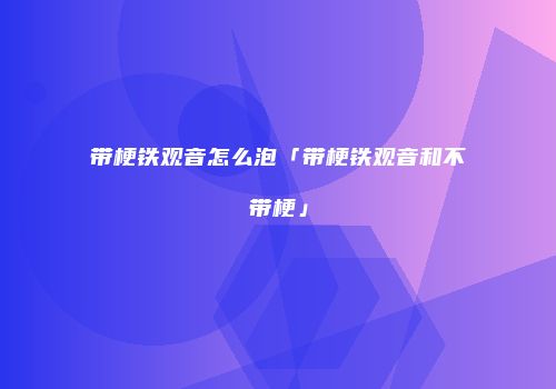 带梗铁观音怎么泡「带梗铁观音和不带梗」