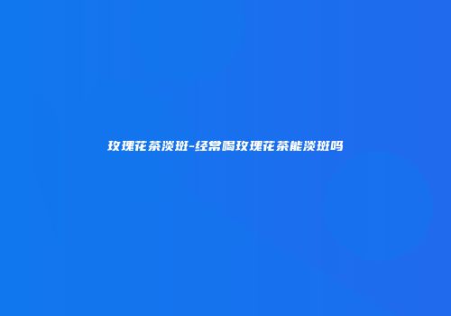 玫瑰花茶淡斑-经常喝玫瑰花茶能淡斑吗