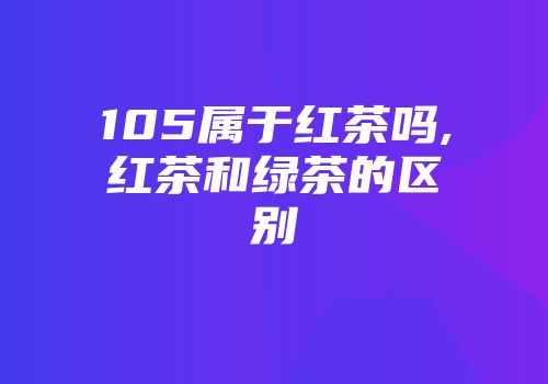 105属于红茶吗,红茶和绿茶的区别