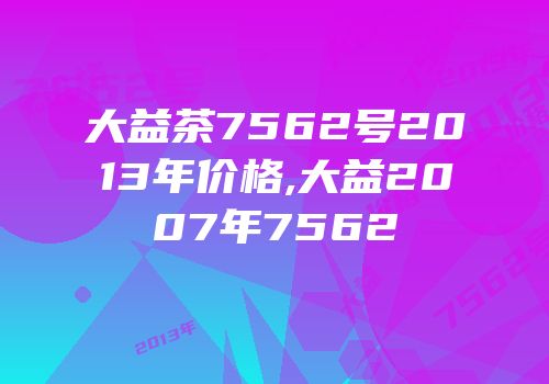 大益茶7562号2013年价格,大益2007年7562