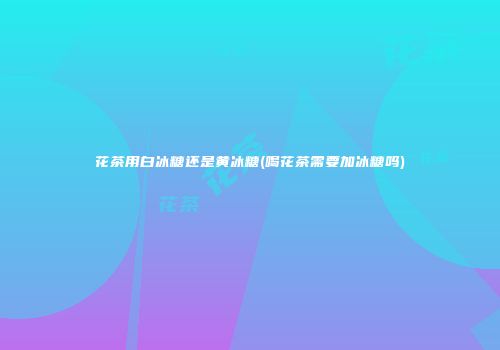 花茶用白冰糖还是黄冰糖(喝花茶需要加冰糖吗)