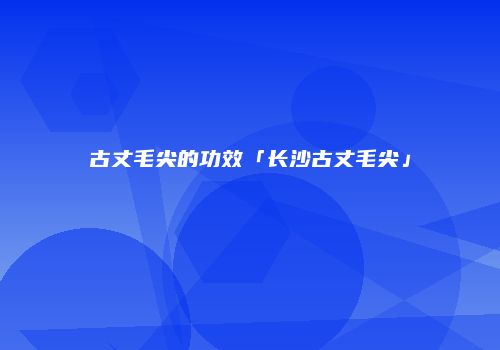 古丈毛尖的功效「长沙古丈毛尖」