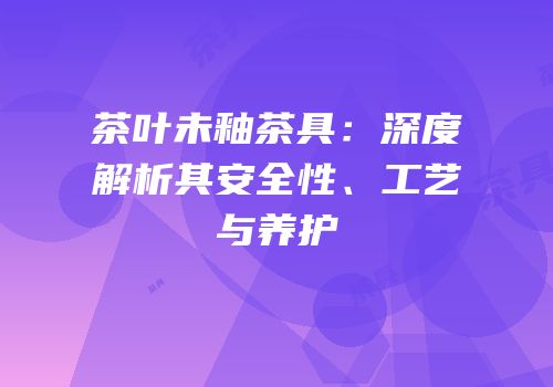 茶叶未釉茶具：深度解析其安全性、工艺与养护