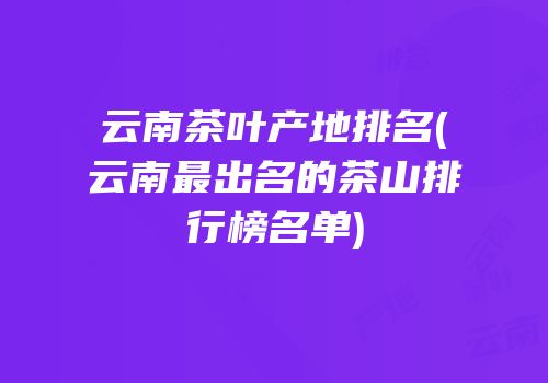 云南茶叶产地排名(云南最出名的茶山排行榜名单)