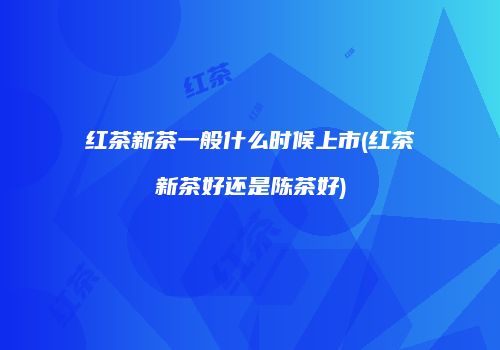 红茶新茶一般什么时候上市(红茶新茶好还是陈茶好)