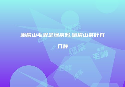 峨眉山毛峰是绿茶吗,峨眉山茶叶有几种