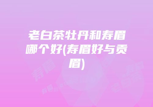 老白茶牡丹和寿眉哪个好(寿眉好与贡眉)
