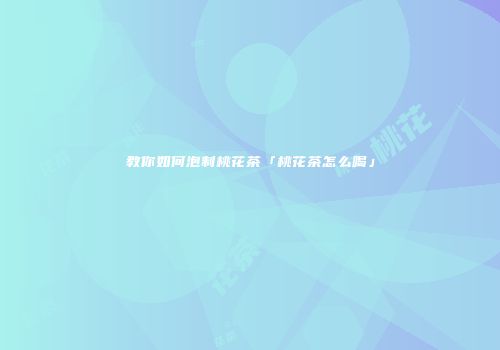 教你如何泡制桃花茶「桃花茶怎么喝」