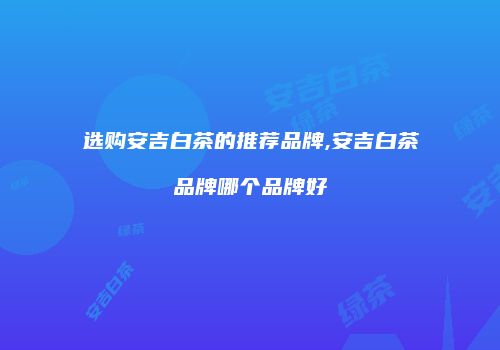 选购安吉白茶的推荐品牌,安吉白茶品牌哪个品牌好