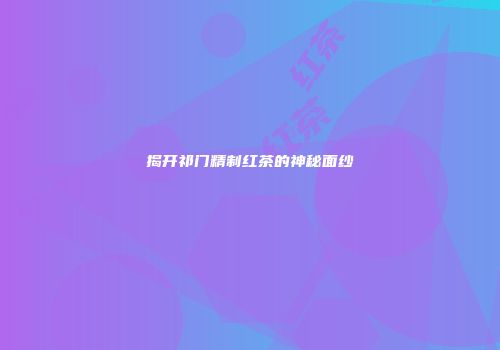 揭开祁门精制红茶的神秘面纱