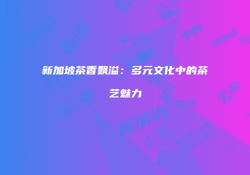 新加坡茶香飘溢：多元文化中的茶艺魅力