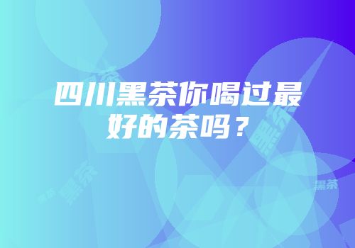 四川黑茶你喝过最好的茶吗？