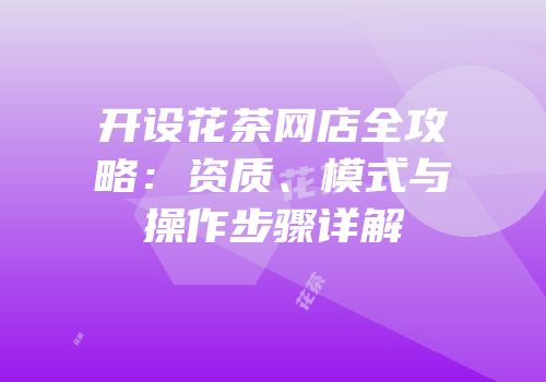 开设花茶网店全攻略：资质、模式与操作步骤详解